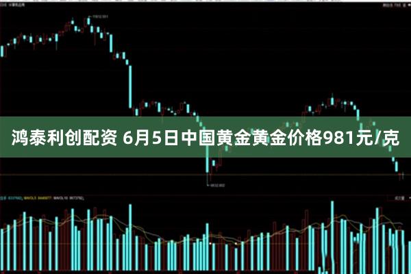 鸿泰利创配资 6月5日中国黄金黄金价格981元/克