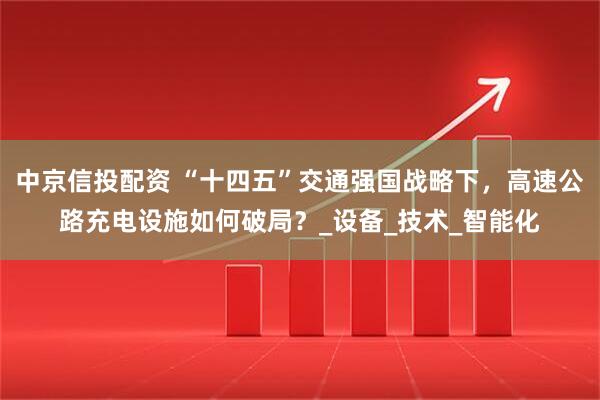 中京信投配资 “十四五”交通强国战略下，高速公路充电设施如何破局？_设备_技术_智能化