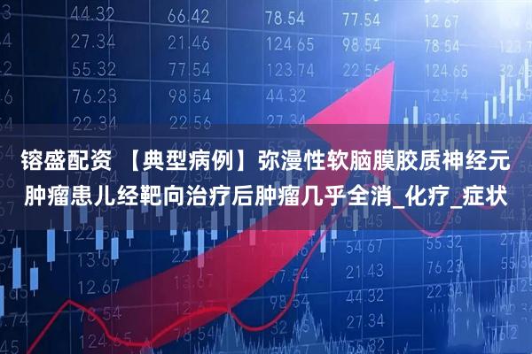 镕盛配资 【典型病例】弥漫性软脑膜胶质神经元肿瘤患儿经靶向治疗后肿瘤几乎全消_化疗_症状