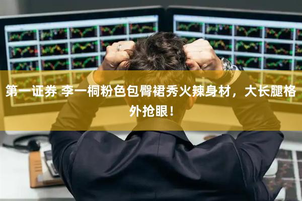 第一证券 李一桐粉色包臀裙秀火辣身材，大长腿格外抢眼！