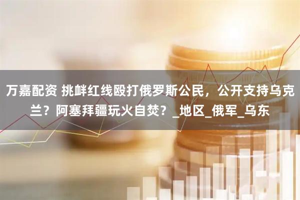 万嘉配资 挑衅红线殴打俄罗斯公民，公开支持乌克兰？阿塞拜疆玩火自焚？_地区_俄军_乌东