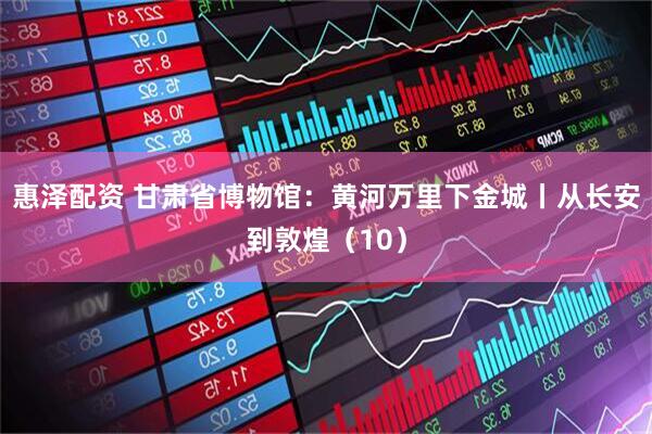 惠泽配资 甘肃省博物馆：黄河万里下金城丨从长安到敦煌（10）