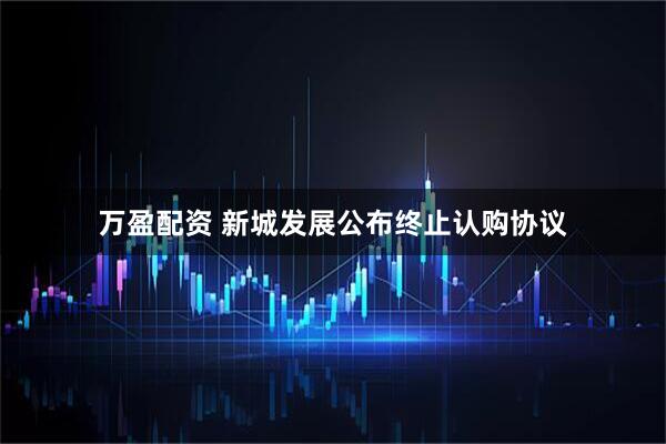 万盈配资 新城发展公布终止认购协议