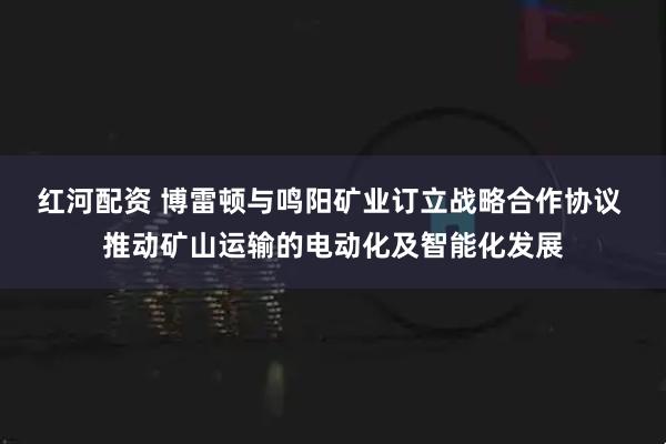 红河配资 博雷顿与鸣阳矿业订立战略合作协议 推动矿山运输的电动化及智能化发展