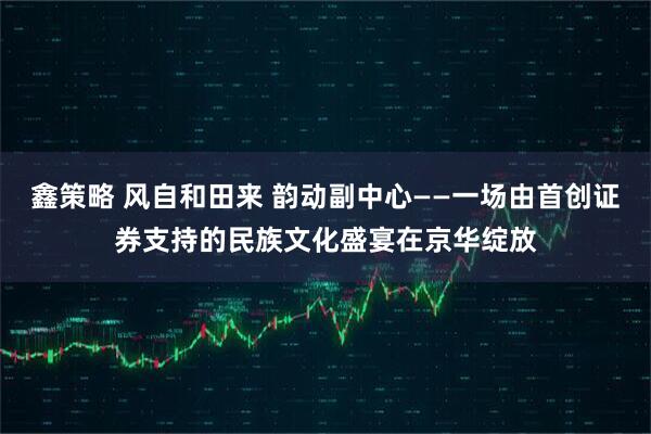 鑫策略 风自和田来 韵动副中心——一场由首创证券支持的民族文化盛宴在京华绽放