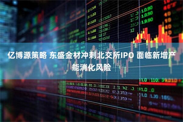 亿博源策略 东盛金材冲刺北交所IPO 面临新增产能消化风险