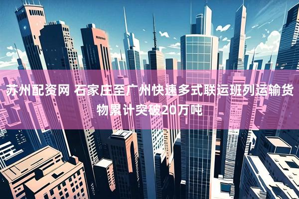 苏州配资网 石家庄至广州快速多式联运班列运输货物累计突破20万吨