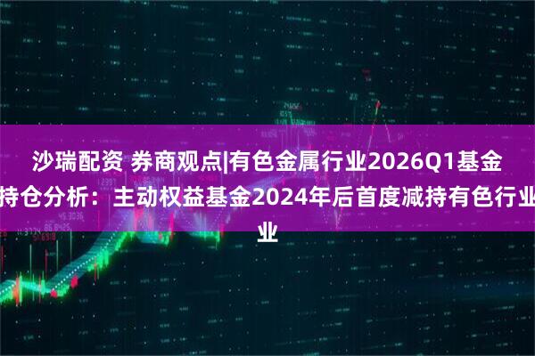 沙瑞配资 券商观点|有色金属行业2026Q1基金持仓分析：主动权益基金2024年后首度减持有色行业