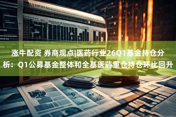 涨牛配资 券商观点|医药行业26Q1基金持仓分析：Q1公募基金整体和全基医药重仓持仓环比回升