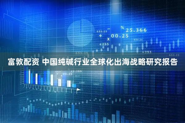 富敦配资 中国纯碱行业全球化出海战略研究报告