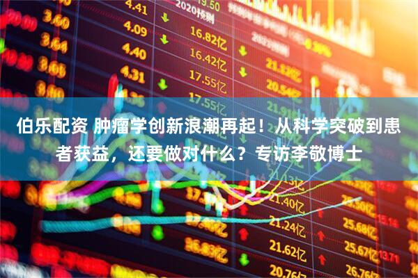 伯乐配资 肿瘤学创新浪潮再起！从科学突破到患者获益，还要做对什么？专访李敬博士